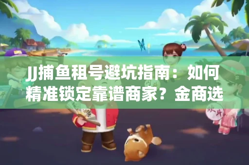 JJ捕鱼租号避坑指南：如何精准锁定靠谱商家？金商选择必备技巧全公开